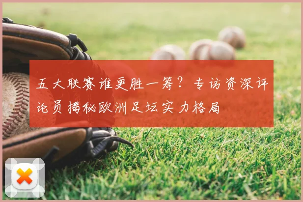 五大联赛谁更胜一筹？专访资深评论员揭秘欧洲足坛实力格局