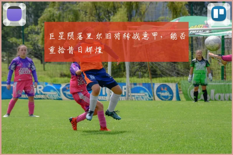巨星陨落里尔旧将转战意甲，能否重拾昔日辉煌