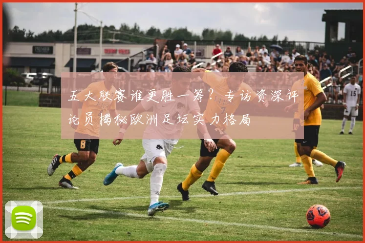 五大联赛谁更胜一筹？专访资深评论员揭秘欧洲足坛实力格局