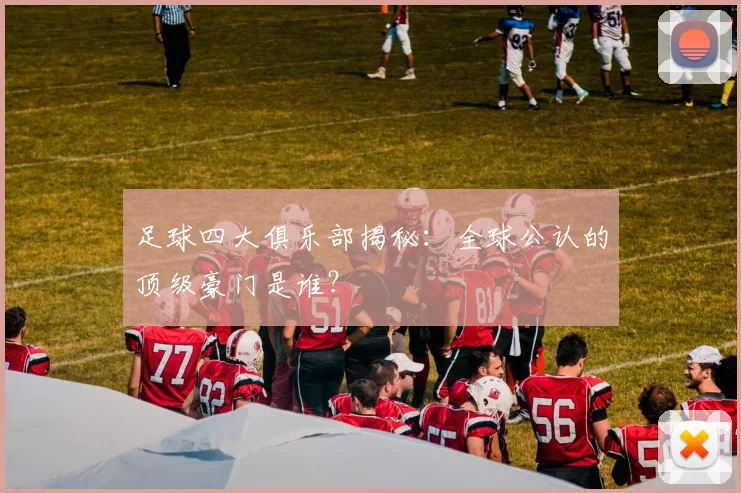 足球四大俱乐部揭秘：全球公认的顶级豪门是谁？