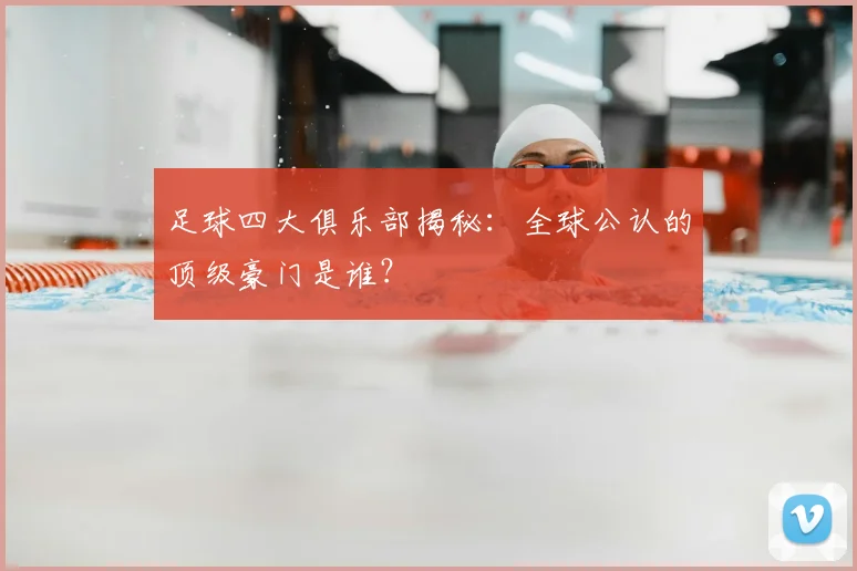 足球四大俱乐部揭秘：全球公认的顶级豪门是谁？
