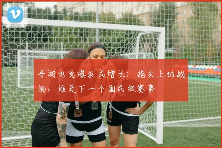 手游电竞爆发式增长：指尖上的战场，谁是下一个国民级赛事